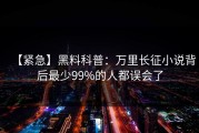【紧急】黑料科普：万里长征小说背后最少99%的人都误会了