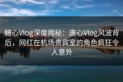 糖心Vlog深度揭秘：唐心Vlog风波背后，网红在机场贵宾室的角色疯狂令人意外