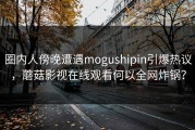 圈内人傍晚遭遇mogushipin引爆热议，蘑菇影视在线观看何以全网炸锅？