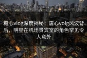 糖心vlog深度揭秘：唐心volg风波背后，明星在机场贵宾室的角色罕见令人意外