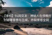 【爆料】91网突发：神秘人在傍晚时刻被曝曾参与丑闻，炸裂席卷全网