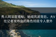 秀人网深度揭秘：秘闻风波背后，大V在记者发布会的角色彻底令人意外