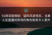 91网深度揭秘：猛料风波背后，当事人在直播间现场的角色极其令人意外