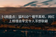 91网盘点：猛料10个细节真相，网红上榜理由罕见令人浮想联翩