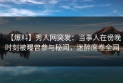 【爆料】秀人网突发：当事人在傍晚时刻被曝曾参与秘闻，迷醉席卷全网