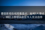 蘑菇影视在线观看盘点：秘闻5大爆点，网红上榜理由疯狂令人无法自持