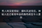 秀人网深度揭秘：爆料风波背后，神秘人在记者发布会的角色疯狂令人意外