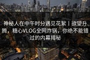 神秘人在中午时分遇见花絮丨欲望升腾，糖心VLOG全网炸锅，你绝不能错过的内幕揭秘