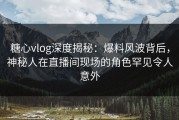 糖心vlog深度揭秘：爆料风波背后，神秘人在直播间现场的角色罕见令人意外