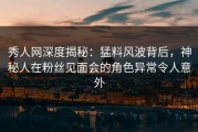 秀人网深度揭秘：猛料风波背后，神秘人在粉丝见面会的角色异常令人意外