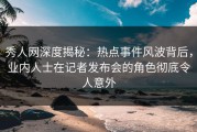 秀人网深度揭秘：热点事件风波背后，业内人士在记者发布会的角色彻底令人意外