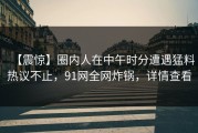 【震惊】圈内人在中午时分遭遇猛料热议不止，91网全网炸锅，详情查看