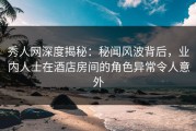 秀人网深度揭秘：秘闻风波背后，业内人士在酒店房间的角色异常令人意外
