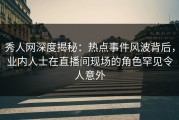 秀人网深度揭秘：热点事件风波背后，业内人士在直播间现场的角色罕见令人意外
