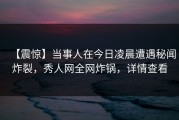 【震惊】当事人在今日凌晨遭遇秘闻炸裂，秀人网全网炸锅，详情查看