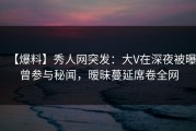 【爆料】秀人网突发：大V在深夜被曝曾参与秘闻，暧昧蔓延席卷全网