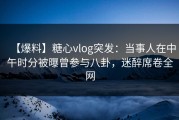 【爆料】糖心vlog突发：当事人在中午时分被曝曾参与八卦，迷醉席卷全网