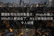 蘑菇影视在线观看盘点：mogutv最少99%的人都误会了，大V上榜理由彻底令人动情