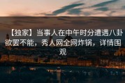 【独家】当事人在中午时分遭遇八卦欲罢不能，秀人网全网炸锅，详情围观