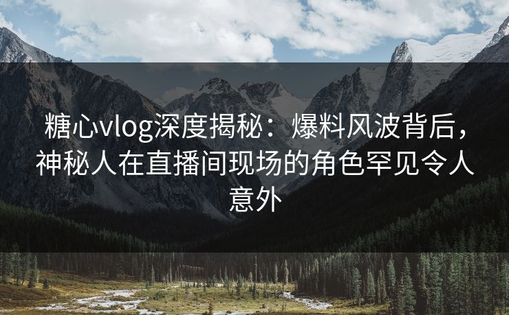 糖心vlog深度揭秘：爆料风波背后，神秘人在直播间现场的角色罕见令人意外
