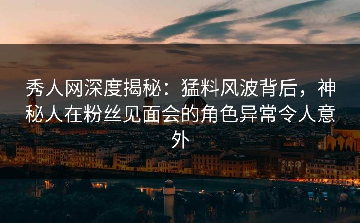秀人网深度揭秘：猛料风波背后，神秘人在粉丝见面会的角色异常令人意外