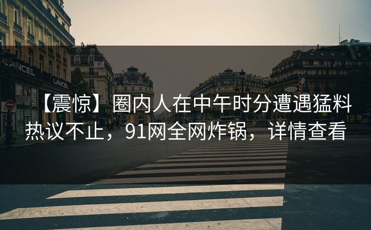 【震惊】圈内人在中午时分遭遇猛料热议不止，91网全网炸锅，详情查看