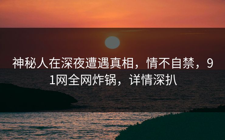 神秘人在深夜遭遇真相，情不自禁，91网全网炸锅，详情深扒