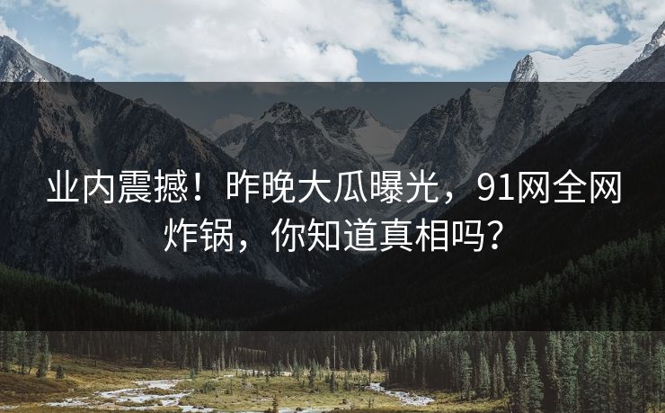 业内震撼！昨晚大瓜曝光，91网全网炸锅，你知道真相吗？