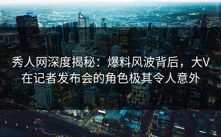 秀人网深度揭秘：爆料风波背后，大V在记者发布会的角色极其令人意外