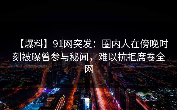 【爆料】91网突发:圈内人在傍晚时刻被曝曾参与秘闻,难以抗拒席卷全网 【爆料】91网突发:圈内人在傍晚时刻被曝曾参与秘闻,难以抗拒席卷全网