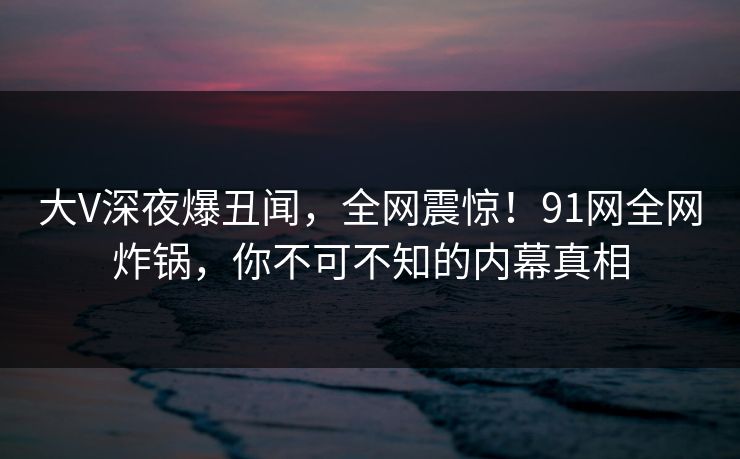 大V深夜爆丑闻,全网震惊!91网全网炸锅,你不可不知的内幕真相 大V深夜爆丑闻,全网震惊!91网全网炸锅,你不可不知的内幕真相