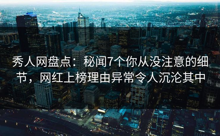 秀人网盘点：秘闻7个你从没注意的细节，网红上榜理由异常令人沉沦其中