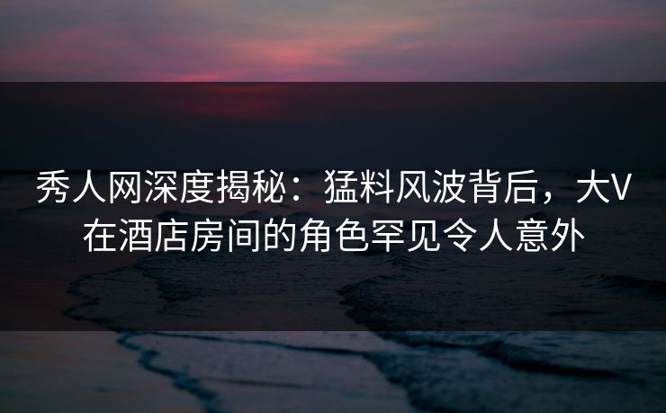 秀人网深度揭秘：猛料风波背后，大V在酒店房间的角色罕见令人意外