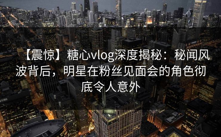 【震惊】糖心vlog深度揭秘:秘闻风波背后,明星在粉丝见面会的角色彻底令人意外 【震惊】糖心vlog深度揭秘:秘闻风波背后,明星在粉丝见面会的角色彻底令人意外