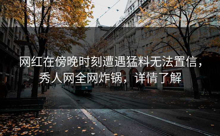 网红在傍晚时刻遭遇猛料无法置信,秀人网全网炸锅,详情了解 网红在傍晚时刻遭遇猛料无法置信,秀人网全网炸锅,详情了解