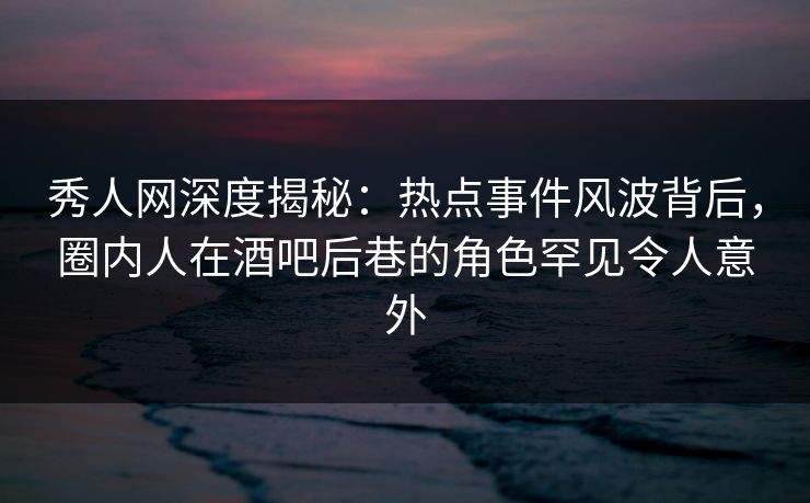 秀人网深度揭秘:热点事件风波背后,圈内人在酒吧后巷的角色罕见令人意外 秀人网深度揭秘:热点事件风波背后,圈内人在酒吧后巷的角色罕见令人意外