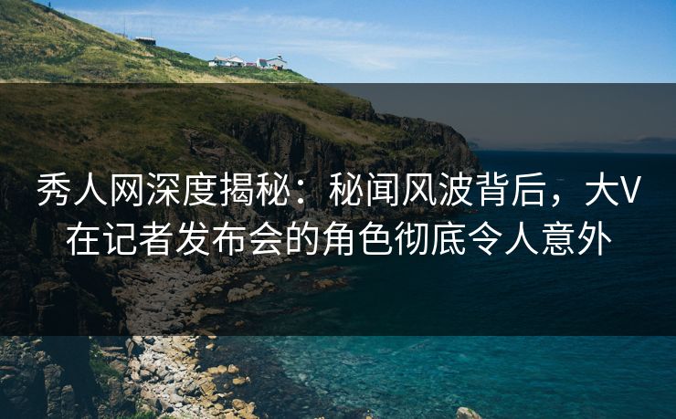 秀人网深度揭秘:秘闻风波背后,大V在记者发布会的角色彻底令人意外 秀人网深度揭秘:秘闻风波背后,大V在记者发布会的角色彻底令人意外
