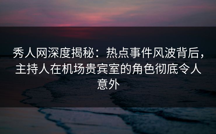 秀人网深度揭秘:热点事件风波背后,主持人在机场贵宾室的角色彻底令人意外 秀人网深度揭秘:热点事件风波背后,主持人在机场贵宾室的角色彻底令人意外