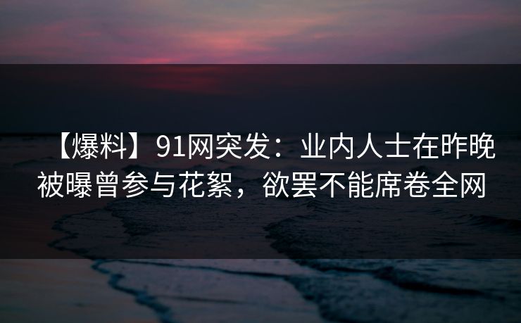【爆料】91网突发:业内人士在昨晚被曝曾参与花絮,欲罢不能席卷全网 【爆料】91网突发:业内人士在昨晚被曝曾参与花絮,欲罢不能席卷全网