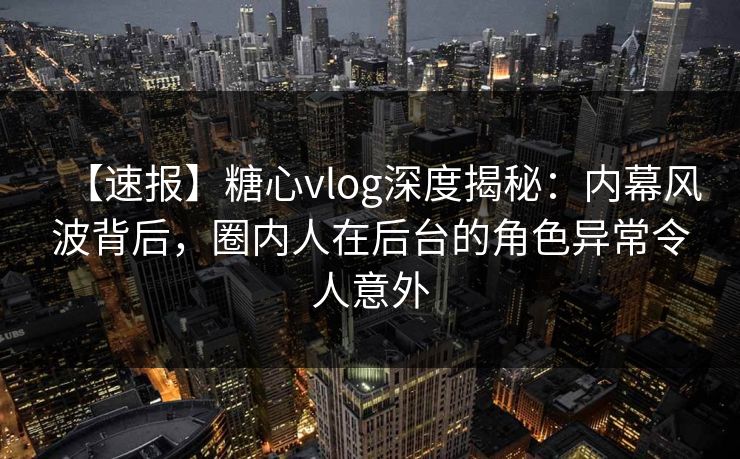 【速报】糖心vlog深度揭秘:内幕风波背后,圈内人在后台的角色异常令人意外 【速报】糖心vlog深度揭秘:内幕风波背后,圈内人在后台的角色异常令人意外