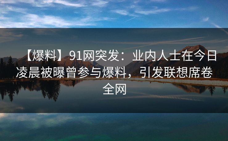【爆料】91网突发：业内人士在今日凌晨被曝曾参与爆料，引发联想席卷全网