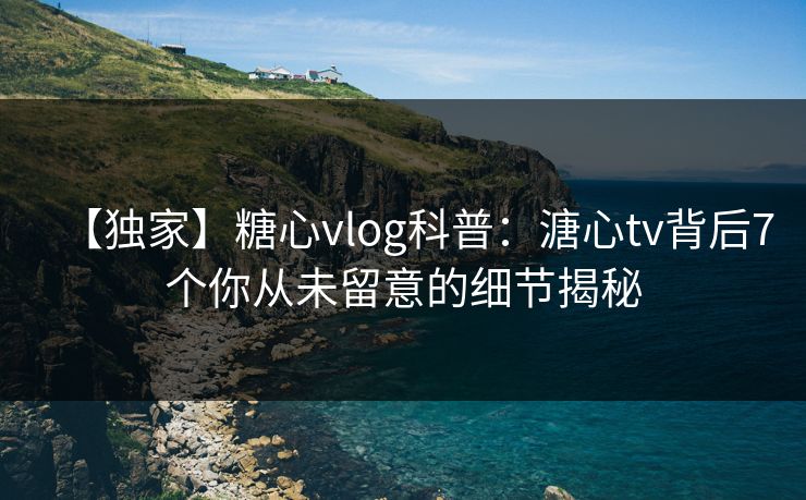 【独家】糖心vlog科普：溏心tv背后7个你从未留意的细节揭秘