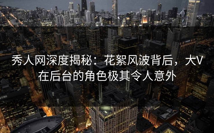 秀人网深度揭秘：花絮风波背后，大V在后台的角色极其令人意外