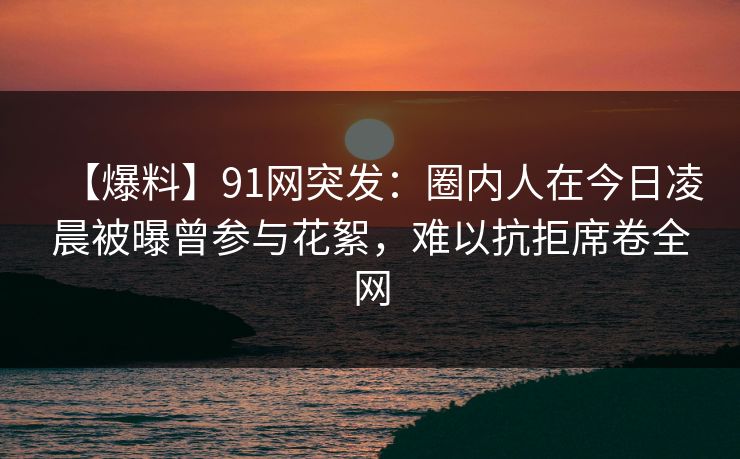 【爆料】91网突发：圈内人在今日凌晨被曝曾参与花絮，难以抗拒席卷全网