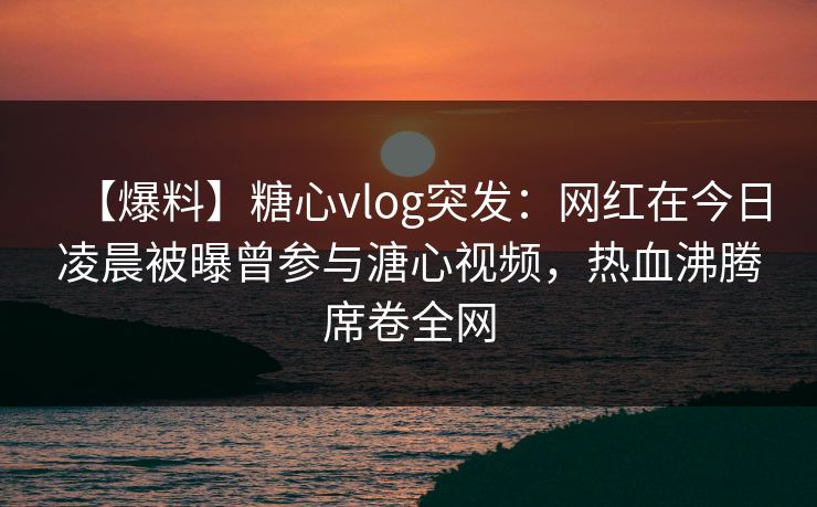 【爆料】糖心vlog突发：网红在今日凌晨被曝曾参与溏心视频，热血沸腾席卷全网