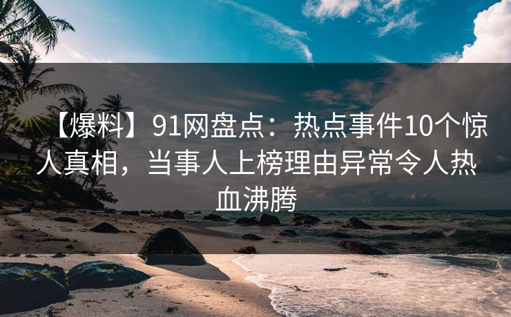 【爆料】91网盘点：热点事件10个惊人真相，当事人上榜理由异常令人热血沸腾