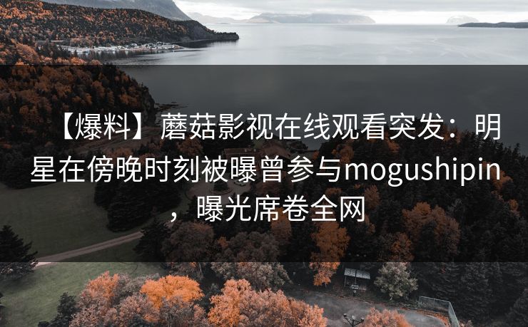 【爆料】蘑菇影视在线观看突发:明星在傍晚时刻被曝曾参与mogushipin,曝光席卷全网 【爆料】蘑菇影视在线观看突发:明星在傍晚时刻被曝曾参与mogushipin,曝光席卷全网