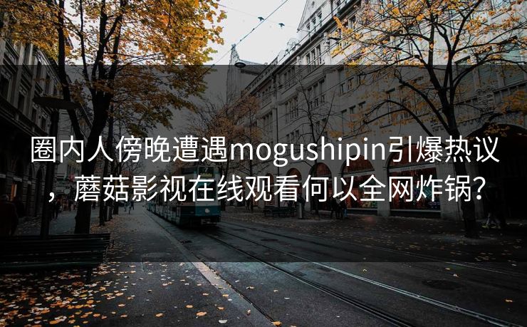 圈内人傍晚遭遇mogushipin引爆热议，蘑菇影视在线观看何以全网炸锅？