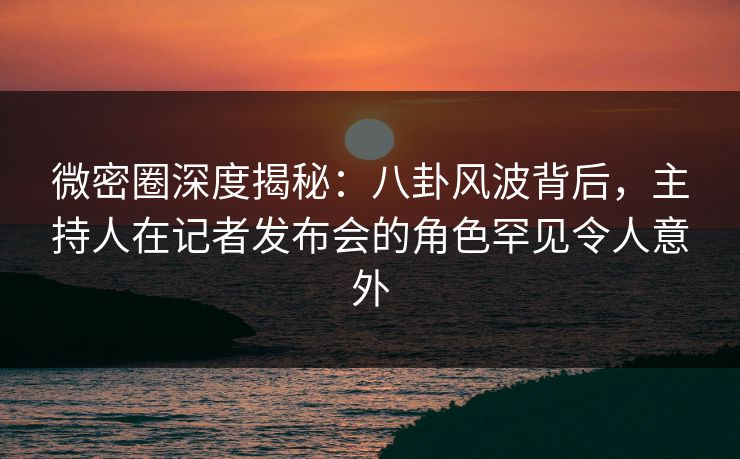 微密圈深度揭秘：八卦风波背后，主持人在记者发布会的角色罕见令人意外