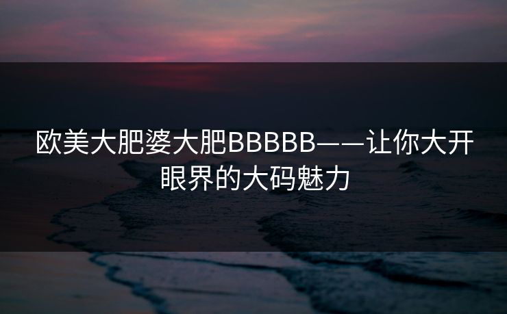 欧美大肥婆大肥BBBBB——让你大开眼界的大码魅力 欧美大肥婆大肥BBBBB——让你大开眼界的大码魅力